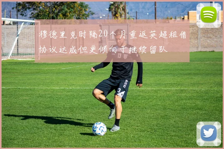 穆德里克时隔20个月重返英超租借协议达成但更倾向于继续留队