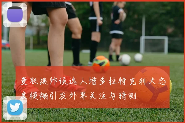 曼联换帅候选人增多拉特克利夫态度模糊引发外界关注与猜测