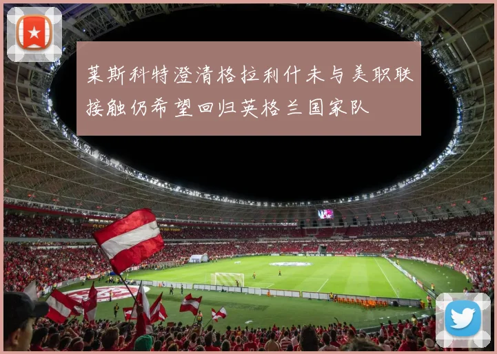 莱斯科特澄清格拉利什未与美职联接触仍希望回归英格兰国家队