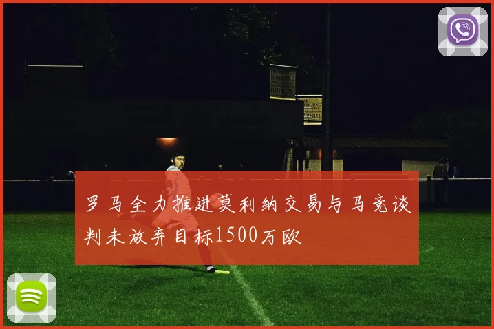 罗马全力推进莫利纳交易与马竞谈判未放弃目标1500万欧