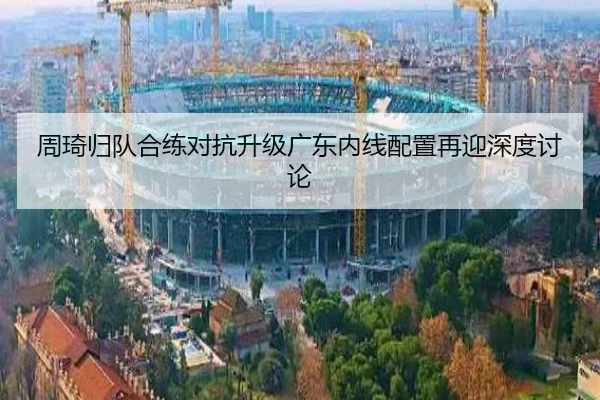 周琦归队合练对抗升级广东内线配置再迎深度讨论