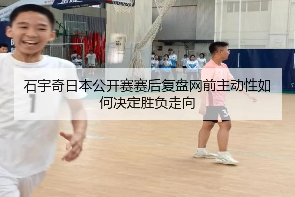 石宇奇日本公开赛赛后复盘网前主动性如何决定胜负走向