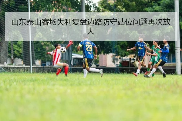 山东泰山客场失利复盘边路防守站位问题再次放大