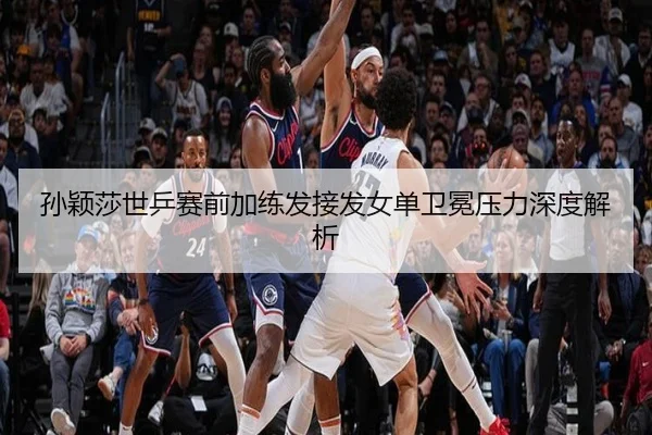 孙颖莎世乒赛前加练发接发女单卫冕压力深度解析